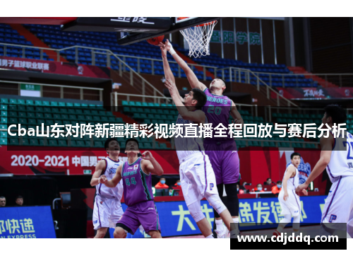 Cba山东对阵新疆精彩视频直播全程回放与赛后分析